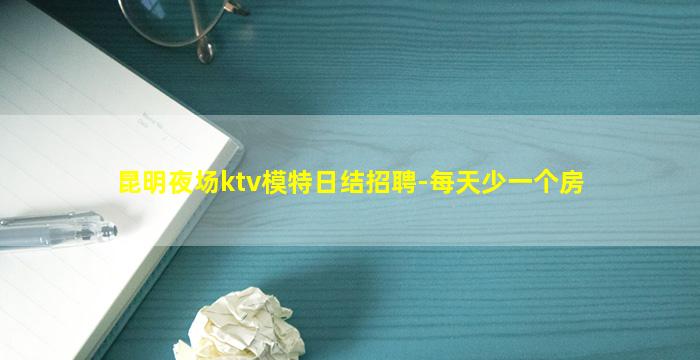 昆明夜场ktv模特日结招聘-每天少一个房